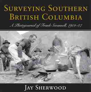 Surveying Southern British Columbia: A Photojournal of Frank Swannell, 1901-07 by Jay Sherwood