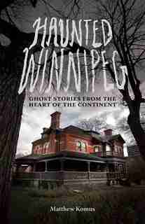 Haunted Winnipeg: Ghost Stories from the Heart of the Continent by Matthew Komus