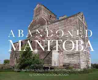 Abandoned Manitoba: From Residential Schools To Bank Vaults To Grain Elevators by Gordon Goldsborough