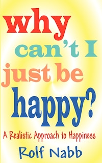 Front cover_Why Can't I Just Be Happy? A Realistic Approach To Happiness