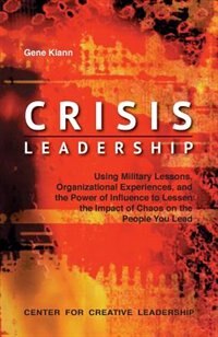 Crisis Leadership: Using Military Lessons, Organizational Experiences, and the Power of Influence to Lessen the Impact of Chaos on the People You Lead