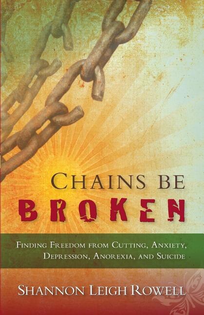 Chains Be Broken: Finding Freedom from Cutting, Anxiety, Depression, Anorexia, and Suicide