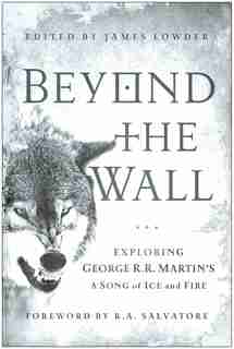 Beyond the Wall: Exploring George R. R. Martin's A Song of Ice and Fire, From A Game of Thrones to A Dance with Drag by James Lowder