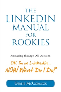 The LinkedIn Manual for Rookies: Answering the Age-Old Question: Okay, I'm on LinkedIn ... NOW What Do I Do