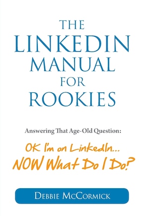 The LinkedIn Manual for Rookies: Answering the Age-Old Question: Okay, I'm on LinkedIn ... NOW What Do I Do