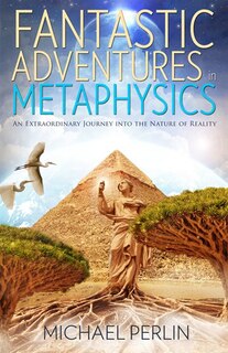 Fantastic Adventures In Metaphysics: An Extraordinary Journey Into The Nature Of Reality