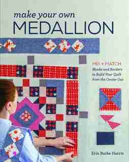 Make Your Own Medallion: Mix + Match Blocks And Borders To Build Your Quilt Form The Center Out by Erin Burke Harris