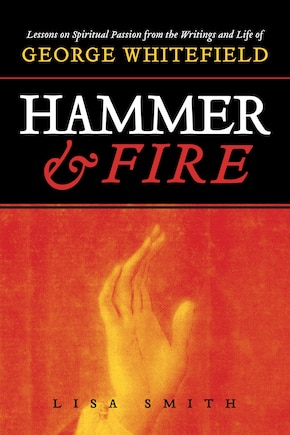 Hammer and Fire: Lessons on Spiritual Passion From the Writings and Life of George Whitefield