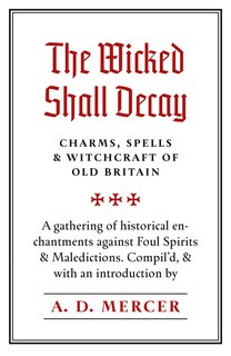 The Wicked Shall Decay: Charms, Spells And Witchcraft Of Old Britain
