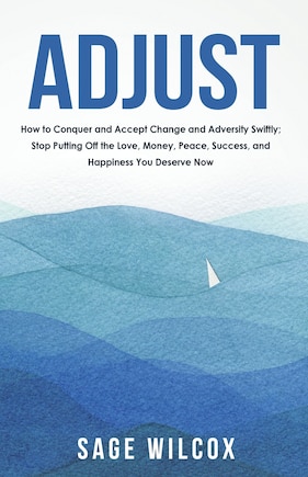 Adjust: How to Conquer and Accept Change and Adversity Swiftly; Stop Putting Off the Love, Money, Peace, Success, and Happiness You Deserve Now