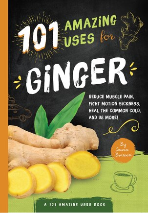 101 Amazing Uses For Ginger: Reduce Muscle Pain, Fight Motion Sickness, Heal The Common Cold And 98 More!