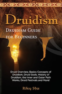 Druidism: Druid Overview, Basics Concepts of Druidism, Druid Gods, History of Druidism, the Inner and Outer Path Works, Druid Festivals and More! Druidism Guide for Beginners