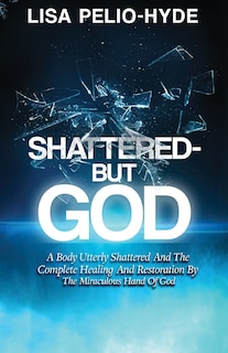 Shattered But-God: A Body Utterly Shattered And The Complete Healing And Restoration By The Miraculous Hand Of God