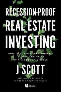 Recession-Proof Real Estate Investing: How to Survive (and Thrive!) During Any Phase of the Economic Cycle by J Scott