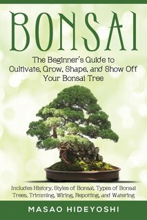 Bonsai: The Beginner's Guide to Cultivate, Grow, Shape, and Show Off Your Bonsai: Includes History, Styles of Bonsai, Types of Bonsai Trees, Trimming, Wiring, Repotting, and Watering