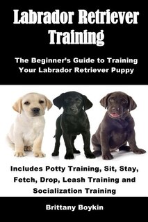 Labrador Retriever Training: The Beginner's Guide to Training Your Labrador Retriever Puppy: Includes Potty Training, Sit, Stay, Fetch, Drop, Leash Training and Socialization Training