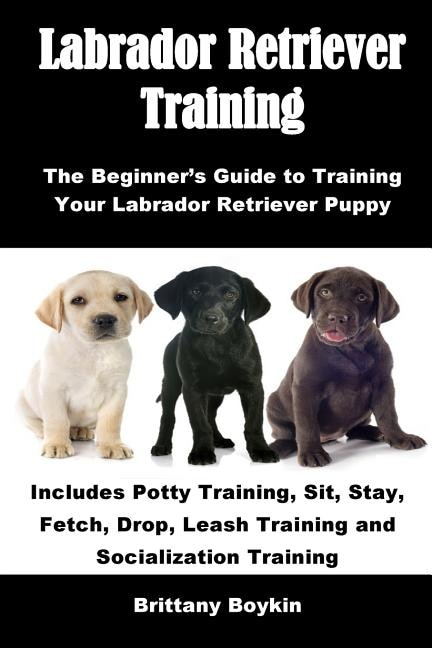 Labrador Retriever Training: The Beginner's Guide to Training Your Labrador Retriever Puppy: Includes Potty Training, Sit, Stay, Fetch, Drop, Leash Training and Socialization Training