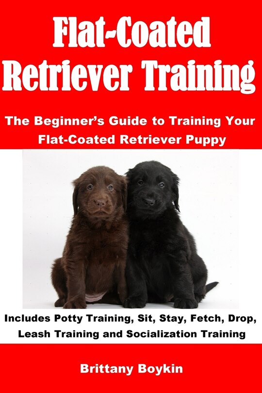 Flat-Coated Retriever Training: The Beginner's Guide to Training Your Flat-Coated Retriever Puppy: Includes Potty Training, Sit, Stay, Fetch, Drop, Leash Training and Socialization Training
