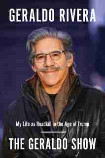 The Geraldo Show: My Life As Roadkill In The Age Of Trump by Geraldo Rivera