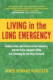 Living in the Long Emergency: Global Crisis, the Failure of the Futurists, and the Early Adapters Who Are Showing Us the Way Forward by James Howard Kunstler