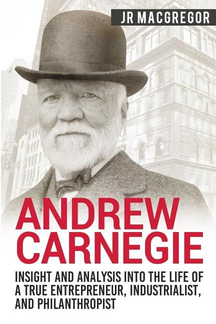 Front cover_Andrew Carnegie - Insight and Analysis into the Life of a True Entrepreneur, Industrialist, and Philanthropist