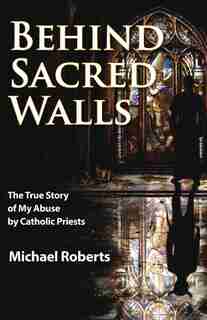 Behind Sacred Walls: The True Story Of My Abuse By Catholic Priests by Michael Roberts