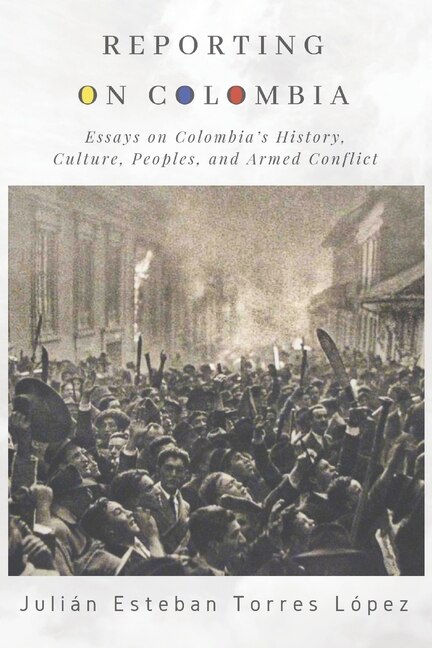 Reporting on Colombia: Essays on Colombia's History, Culture, Peoples, and Armed Conflict