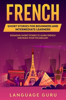 French Short Stories For Beginners And Intermediate Learners: Engaging Short Stories To Learn French And Build Your Vocabulary