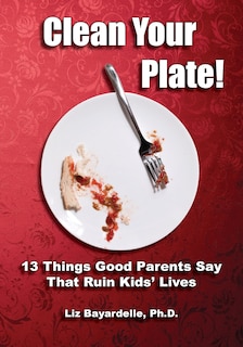Front cover_Clean Your Plate! Thirteen Things Good Parents Say That Ruin Kids' Lives