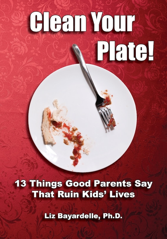 Front cover_Clean Your Plate! Thirteen Things Good Parents Say That Ruin Kids' Lives