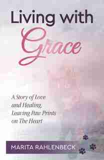 Living With Grace: A Story Of Love And Healing, Leaving Paw Prints On The Heart by Marita Rahlenbeck
