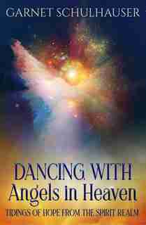Dancing With Angels In Heaven: Tidings Of Hope From The Spirit Realm by Garnet Schulhauser