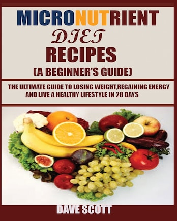 Micronutrient Diet Recipes (a Beginner's Guide): The Ultimate Guide To Losing Weight, Regaining Energy And Live A Healthy Lifestyle In 28 Days.