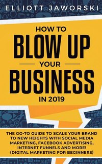 How to Blow Up Your Business in 2019: The Go-To Guide to Scale Your Brand to New Heights with Social Media Marketing, Facebook Advertising, Internet Funnels and More! (Digital Marketing for Beginners)