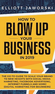 How to Blow Up Your Business in 2019: The Go-To Guide to Scale Your Brand to New Heights with Social Media Marketing, Facebook Advertising, Internet Funnels and More! (Digital Marketing for Beginners)