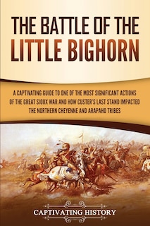 The Battle of the Little Bighorn: A Captivating Guide to One of the Most Significant Actions of the Great Sioux War and How Custer's Last Stand Impacted the Northern Cheyenne and Arapaho Tribes