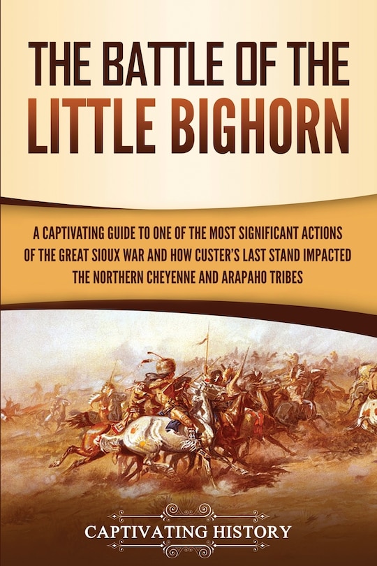 The Battle of the Little Bighorn: A Captivating Guide to One of the Most Significant Actions of the Great Sioux War and How Custer's Last Stand Impacted the Northern Cheyenne and Arapaho Tribes