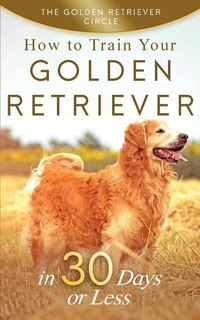 Golden Retriever: How To Train Your Golden Retriever in 30 Days or Less