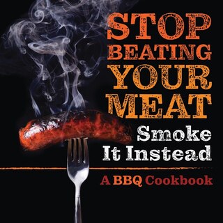 Stop Beating Your Meat - Smoke It Instead: A Meatlover's Cookbook With 50 Delicious And Funny Grill & Bbq Recipes That Will Have Your Guests B