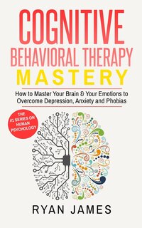 Cognitive Behavioral Therapy: Mastery- How to Master Your Brain & Your Emotions to Overcome Depression, Anxiety and Phobias (Cognitive Behavioral Therapy Series)