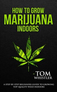 How To Grow Marijuana: Indoors - A Step-by-step Beginner's Guide To Growing Top-quality Weed Indoors (volume 1)