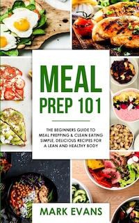 Meal Prep: 101 - The Beginner's Guide to Meal Prepping and Clean Eating - Simple, Delicious Recipes for a Lean and Healthy Body (Meal Prep Series) (Volume 1)