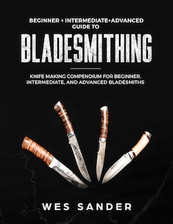 Bladesmithing: Beginner + Intermediate + Advanced Guide to Bladesmithing: Knife Making Compendium for Beginner, Intermediate, and Advanced Bladesmiths