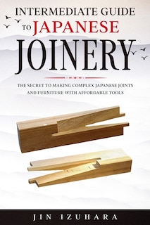 Intermediate Guide to Japanese Joinery: The Secret to Making Complex Japanese Joints and Furniture Using Affordable Tools