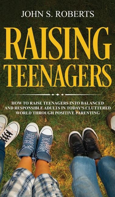 Raising Teenagers: How To Raise Teenagers Into Balanced And Responsible Adults In Today's Cluttered World Through Posi