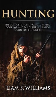 Hunting: The Complete Hunting, Butchering, Cooking And Wilderness Survival Guide For Beginners