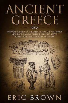 Ancient Greece: A Concise Overview of the Greek History and Mythology Including Classical Greece, Hellenistic Greece, Roman Greece and The Byzantine Empire