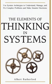 The Elements Of Thinking In Systems: Use System Archetypes To Understand, Manage, And Fix Complex Problems And Make Smarter Decisions