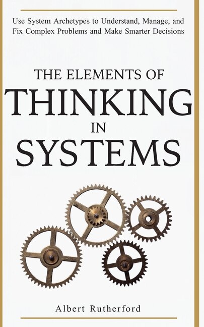 The Elements Of Thinking In Systems: Use System Archetypes To Understand, Manage, And Fix Complex Problems And Make Smarter Decisions