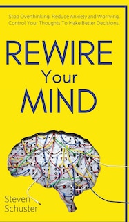 Rewire Your Mind: Stop Overthinking. Reduce Anxiety And Worrying. Control Your Thoughts To Make Better Decisions.